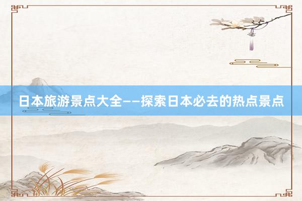 日本旅游景点大全——探索日本必去的热点景点