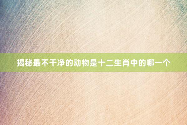 揭秘最不干净的动物是十二生肖中的哪一个