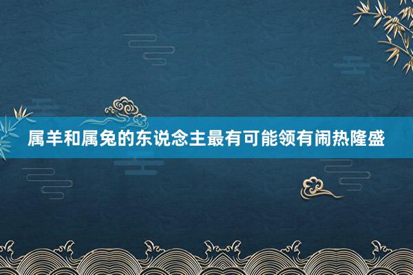 属羊和属兔的东说念主最有可能领有闹热隆盛