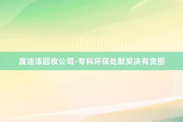 废油漆回收公司-专科环保处默契决有贪图