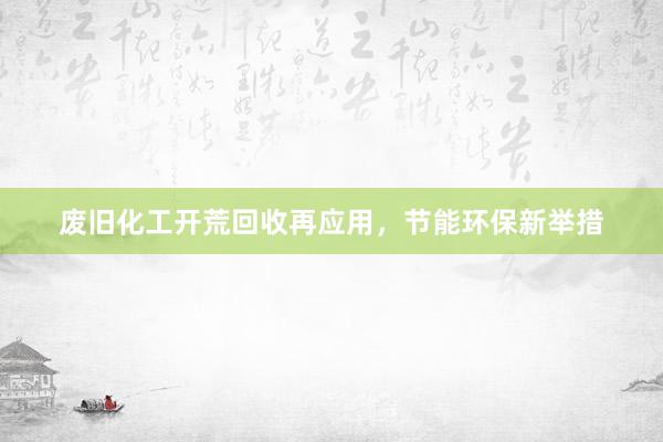 废旧化工开荒回收再应用，节能环保新举措
