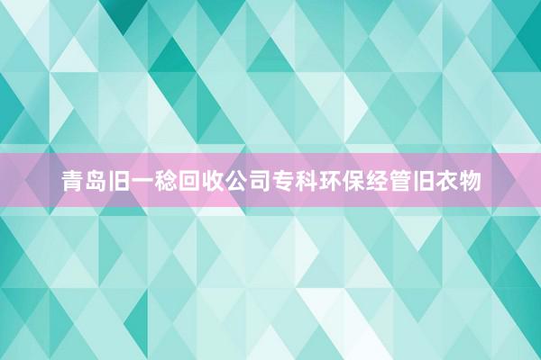 青岛旧一稔回收公司专科环保经管旧衣物