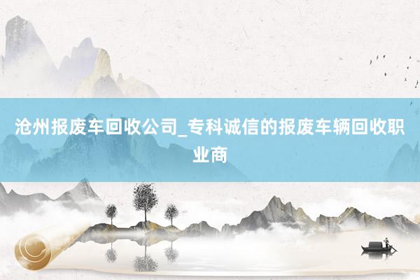 沧州报废车回收公司_专科诚信的报废车辆回收职业商