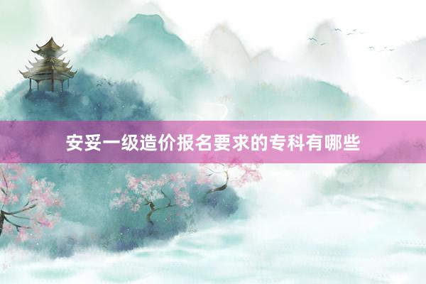 安妥一级造价报名要求的专科有哪些