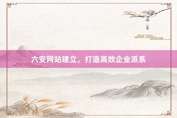 六安网站建立，打造高效企业派系