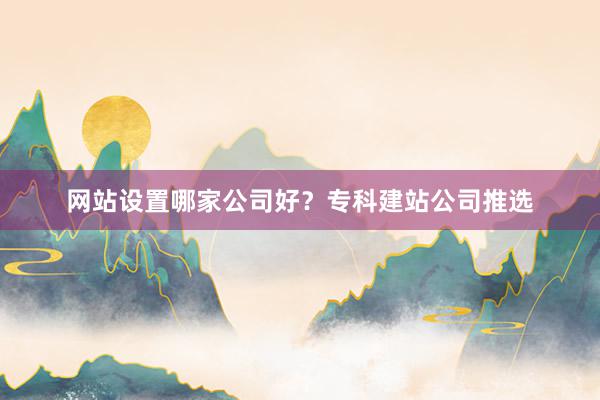 网站设置哪家公司好？专科建站公司推选
