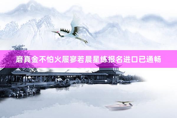 磨真金不怕火履寥若晨星练报名进口已通畅