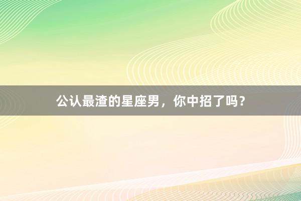 公认最渣的星座男，你中招了吗？