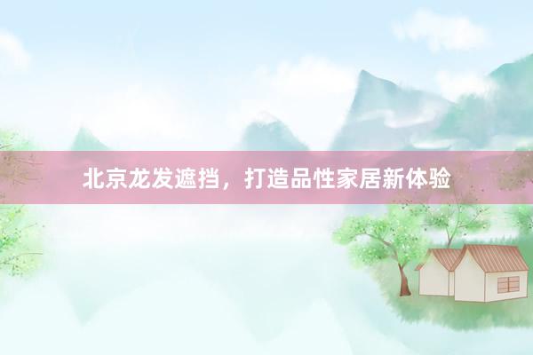 北京龙发遮挡，打造品性家居新体验