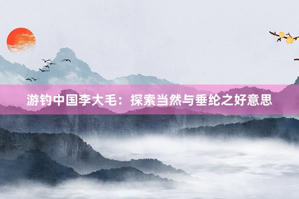 游钓中国李大毛：探索当然与垂纶之好意思